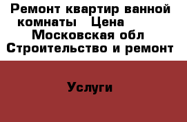 Ремонт квартир ванной комнаты › Цена ­ 100 - Московская обл. Строительство и ремонт » Услуги   